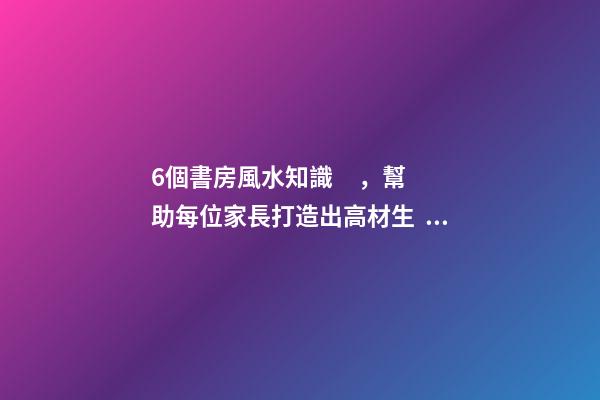6個書房風水知識，幫助每位家長打造出高材生！